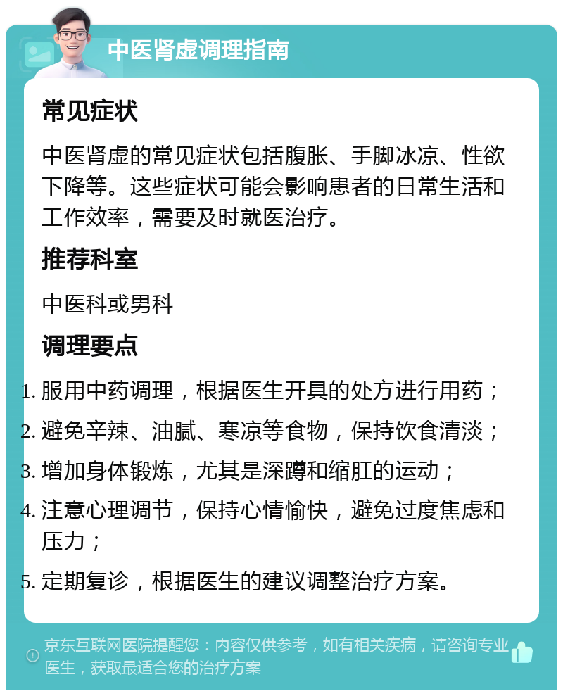 中医肾虚调理指南 常见症状 中医肾虚的常见症状包括腹胀、手脚冰凉、性欲下降等。这些症状可能会影响患者的日常生活和工作效率，需要及时就医治疗。 推荐科室 中医科或男科 调理要点 服用中药调理，根据医生开具的处方进行用药； 避免辛辣、油腻、寒凉等食物，保持饮食清淡； 增加身体锻炼，尤其是深蹲和缩肛的运动； 注意心理调节，保持心情愉快，避免过度焦虑和压力； 定期复诊，根据医生的建议调整治疗方案。