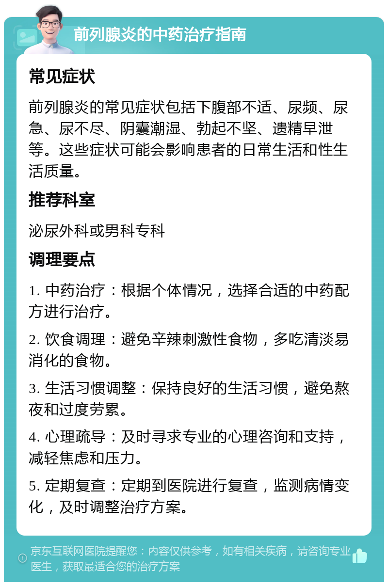 前列腺炎的中药治疗指南 常见症状 前列腺炎的常见症状包括下腹部不适、尿频、尿急、尿不尽、阴囊潮湿、勃起不坚、遗精早泄等。这些症状可能会影响患者的日常生活和性生活质量。 推荐科室 泌尿外科或男科专科 调理要点 1. 中药治疗：根据个体情况，选择合适的中药配方进行治疗。 2. 饮食调理：避免辛辣刺激性食物，多吃清淡易消化的食物。 3. 生活习惯调整：保持良好的生活习惯，避免熬夜和过度劳累。 4. 心理疏导：及时寻求专业的心理咨询和支持，减轻焦虑和压力。 5. 定期复查：定期到医院进行复查，监测病情变化，及时调整治疗方案。