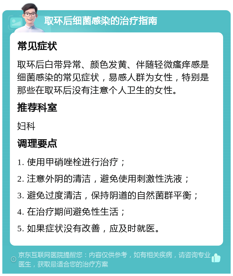 取环后细菌感染的治疗指南 常见症状 取环后白带异常、颜色发黄、伴随轻微瘙痒感是细菌感染的常见症状，易感人群为女性，特别是那些在取环后没有注意个人卫生的女性。 推荐科室 妇科 调理要点 1. 使用甲硝唑栓进行治疗； 2. 注意外阴的清洁，避免使用刺激性洗液； 3. 避免过度清洁，保持阴道的自然菌群平衡； 4. 在治疗期间避免性生活； 5. 如果症状没有改善，应及时就医。