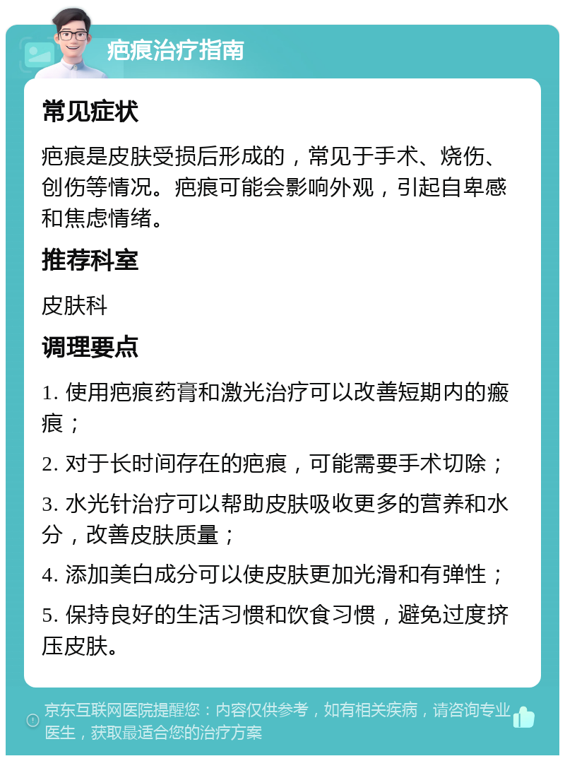 疤痕治疗指南 常见症状 疤痕是皮肤受损后形成的，常见于手术、烧伤、创伤等情况。疤痕可能会影响外观，引起自卑感和焦虑情绪。 推荐科室 皮肤科 调理要点 1. 使用疤痕药膏和激光治疗可以改善短期内的瘢痕； 2. 对于长时间存在的疤痕，可能需要手术切除； 3. 水光针治疗可以帮助皮肤吸收更多的营养和水分，改善皮肤质量； 4. 添加美白成分可以使皮肤更加光滑和有弹性； 5. 保持良好的生活习惯和饮食习惯，避免过度挤压皮肤。