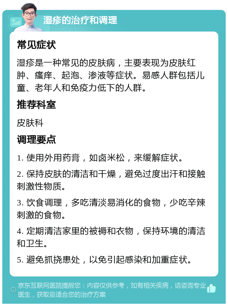 湿疹的治疗和调理 常见症状 湿疹是一种常见的皮肤病，主要表现为皮肤红肿、瘙痒、起泡、渗液等症状。易感人群包括儿童、老年人和免疫力低下的人群。 推荐科室 皮肤科 调理要点 1. 使用外用药膏，如卤米松，来缓解症状。 2. 保持皮肤的清洁和干燥，避免过度出汗和接触刺激性物质。 3. 饮食调理，多吃清淡易消化的食物，少吃辛辣刺激的食物。 4. 定期清洁家里的被褥和衣物，保持环境的清洁和卫生。 5. 避免抓挠患处，以免引起感染和加重症状。