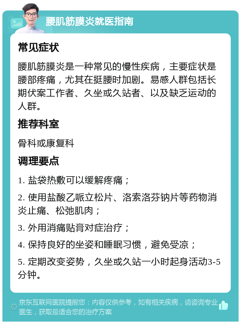 腰肌筋膜炎就医指南 常见症状 腰肌筋膜炎是一种常见的慢性疾病，主要症状是腰部疼痛，尤其在挺腰时加剧。易感人群包括长期伏案工作者、久坐或久站者、以及缺乏运动的人群。 推荐科室 骨科或康复科 调理要点 1. 盐袋热敷可以缓解疼痛； 2. 使用盐酸乙哌立松片、洛索洛芬钠片等药物消炎止痛、松弛肌肉； 3. 外用消痛贴膏对症治疗； 4. 保持良好的坐姿和睡眠习惯，避免受凉； 5. 定期改变姿势，久坐或久站一小时起身活动3-5分钟。