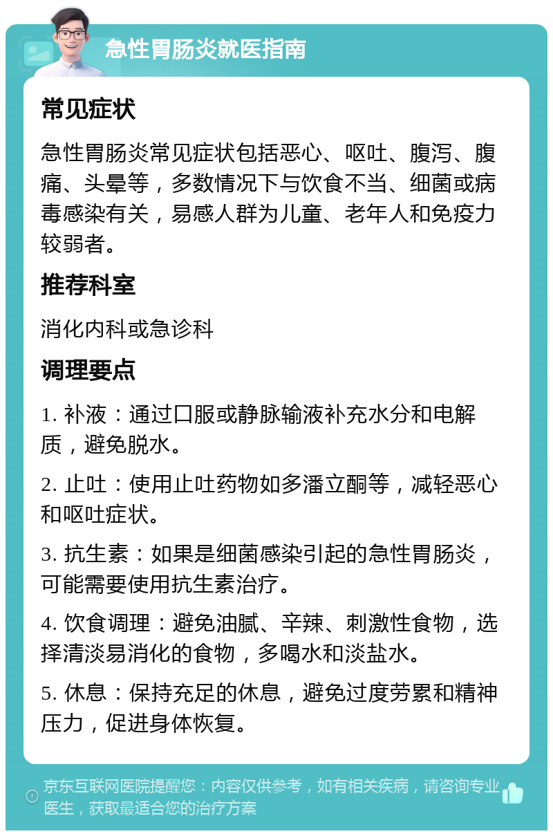 急性胃肠炎就医指南 常见症状 急性胃肠炎常见症状包括恶心、呕吐、腹泻、腹痛、头晕等，多数情况下与饮食不当、细菌或病毒感染有关，易感人群为儿童、老年人和免疫力较弱者。 推荐科室 消化内科或急诊科 调理要点 1. 补液：通过口服或静脉输液补充水分和电解质，避免脱水。 2. 止吐：使用止吐药物如多潘立酮等，减轻恶心和呕吐症状。 3. 抗生素：如果是细菌感染引起的急性胃肠炎，可能需要使用抗生素治疗。 4. 饮食调理：避免油腻、辛辣、刺激性食物，选择清淡易消化的食物，多喝水和淡盐水。 5. 休息：保持充足的休息，避免过度劳累和精神压力，促进身体恢复。