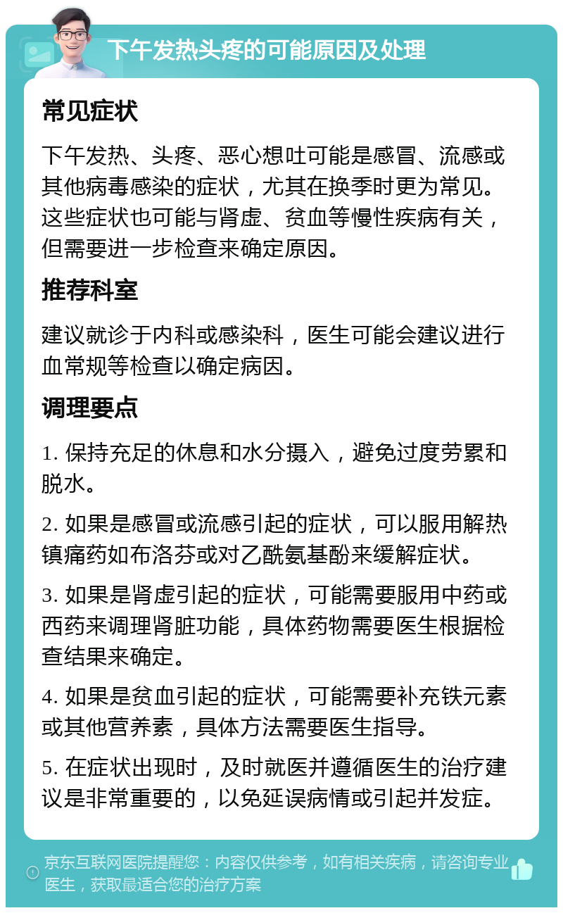 下午发热头疼的可能原因及处理 常见症状 下午发热、头疼、恶心想吐可能是感冒、流感或其他病毒感染的症状，尤其在换季时更为常见。这些症状也可能与肾虚、贫血等慢性疾病有关，但需要进一步检查来确定原因。 推荐科室 建议就诊于内科或感染科，医生可能会建议进行血常规等检查以确定病因。 调理要点 1. 保持充足的休息和水分摄入，避免过度劳累和脱水。 2. 如果是感冒或流感引起的症状，可以服用解热镇痛药如布洛芬或对乙酰氨基酚来缓解症状。 3. 如果是肾虚引起的症状，可能需要服用中药或西药来调理肾脏功能，具体药物需要医生根据检查结果来确定。 4. 如果是贫血引起的症状，可能需要补充铁元素或其他营养素，具体方法需要医生指导。 5. 在症状出现时，及时就医并遵循医生的治疗建议是非常重要的，以免延误病情或引起并发症。