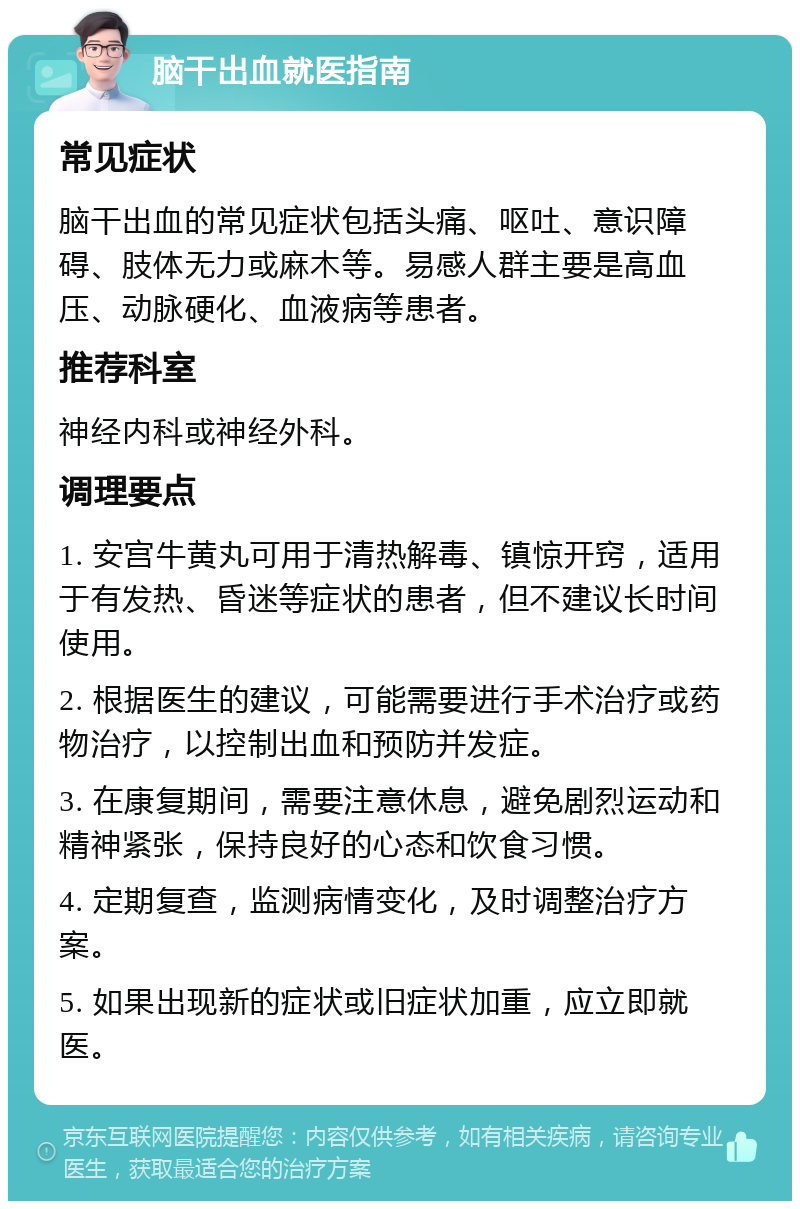 脑干出血就医指南 常见症状 脑干出血的常见症状包括头痛、呕吐、意识障碍、肢体无力或麻木等。易感人群主要是高血压、动脉硬化、血液病等患者。 推荐科室 神经内科或神经外科。 调理要点 1. 安宫牛黄丸可用于清热解毒、镇惊开窍，适用于有发热、昏迷等症状的患者，但不建议长时间使用。 2. 根据医生的建议，可能需要进行手术治疗或药物治疗，以控制出血和预防并发症。 3. 在康复期间，需要注意休息，避免剧烈运动和精神紧张，保持良好的心态和饮食习惯。 4. 定期复查，监测病情变化，及时调整治疗方案。 5. 如果出现新的症状或旧症状加重，应立即就医。