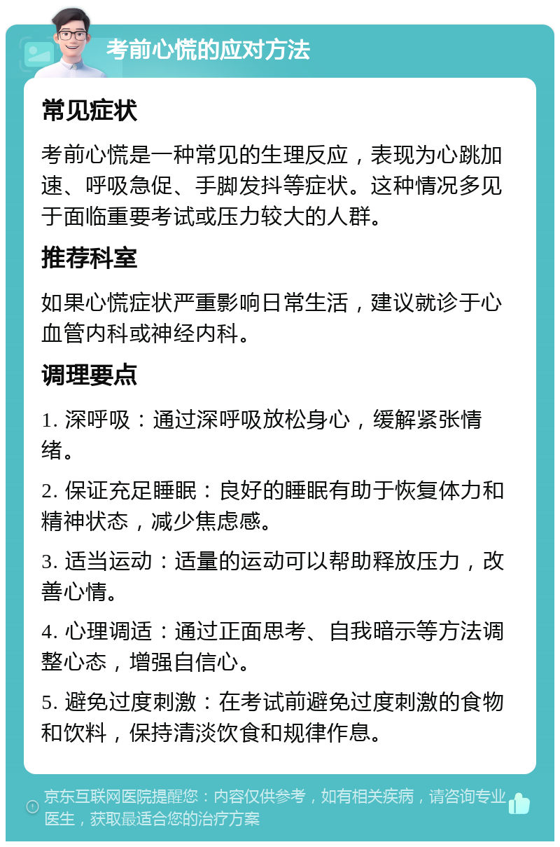 考前心慌的应对方法 常见症状 考前心慌是一种常见的生理反应，表现为心跳加速、呼吸急促、手脚发抖等症状。这种情况多见于面临重要考试或压力较大的人群。 推荐科室 如果心慌症状严重影响日常生活，建议就诊于心血管内科或神经内科。 调理要点 1. 深呼吸：通过深呼吸放松身心，缓解紧张情绪。 2. 保证充足睡眠：良好的睡眠有助于恢复体力和精神状态，减少焦虑感。 3. 适当运动：适量的运动可以帮助释放压力，改善心情。 4. 心理调适：通过正面思考、自我暗示等方法调整心态，增强自信心。 5. 避免过度刺激：在考试前避免过度刺激的食物和饮料，保持清淡饮食和规律作息。