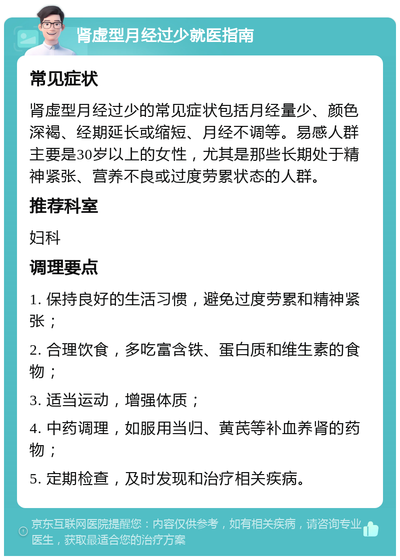 肾虚型月经过少就医指南 常见症状 肾虚型月经过少的常见症状包括月经量少、颜色深褐、经期延长或缩短、月经不调等。易感人群主要是30岁以上的女性，尤其是那些长期处于精神紧张、营养不良或过度劳累状态的人群。 推荐科室 妇科 调理要点 1. 保持良好的生活习惯，避免过度劳累和精神紧张； 2. 合理饮食，多吃富含铁、蛋白质和维生素的食物； 3. 适当运动，增强体质； 4. 中药调理，如服用当归、黄芪等补血养肾的药物； 5. 定期检查，及时发现和治疗相关疾病。