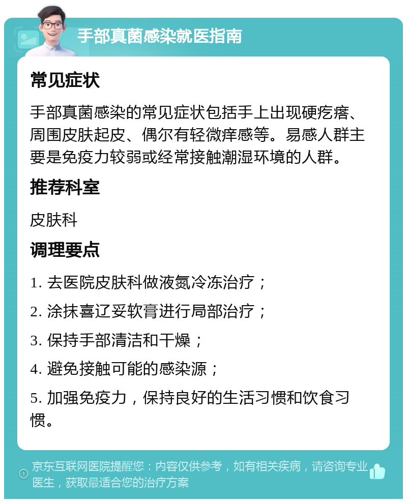 手部真菌感染就医指南 常见症状 手部真菌感染的常见症状包括手上出现硬疙瘩、周围皮肤起皮、偶尔有轻微痒感等。易感人群主要是免疫力较弱或经常接触潮湿环境的人群。 推荐科室 皮肤科 调理要点 1. 去医院皮肤科做液氮冷冻治疗； 2. 涂抹喜辽妥软膏进行局部治疗； 3. 保持手部清洁和干燥； 4. 避免接触可能的感染源； 5. 加强免疫力，保持良好的生活习惯和饮食习惯。