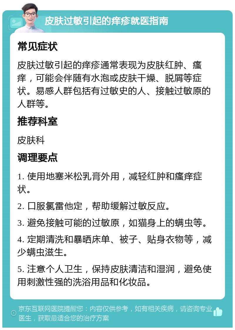 皮肤过敏引起的痒疹就医指南 常见症状 皮肤过敏引起的痒疹通常表现为皮肤红肿、瘙痒，可能会伴随有水泡或皮肤干燥、脱屑等症状。易感人群包括有过敏史的人、接触过敏原的人群等。 推荐科室 皮肤科 调理要点 1. 使用地塞米松乳膏外用，减轻红肿和瘙痒症状。 2. 口服氯雷他定，帮助缓解过敏反应。 3. 避免接触可能的过敏原，如猫身上的螨虫等。 4. 定期清洗和暴晒床单、被子、贴身衣物等，减少螨虫滋生。 5. 注意个人卫生，保持皮肤清洁和湿润，避免使用刺激性强的洗浴用品和化妆品。