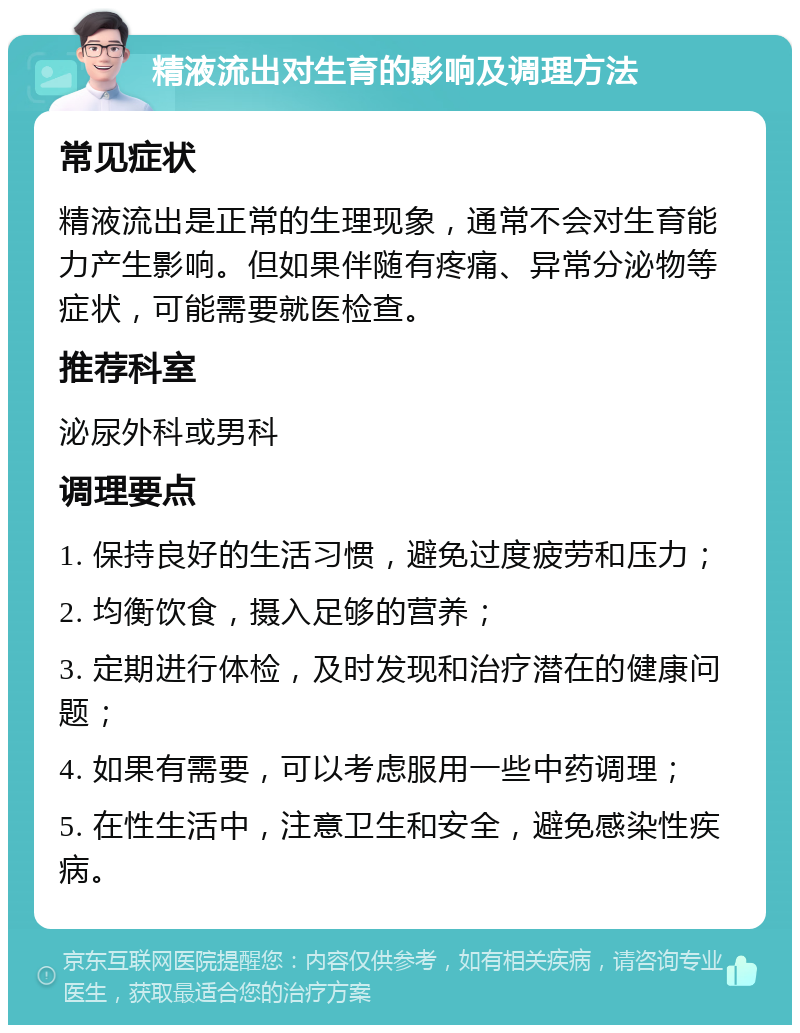 精液流出对生育的影响及调理方法 常见症状 精液流出是正常的生理现象，通常不会对生育能力产生影响。但如果伴随有疼痛、异常分泌物等症状，可能需要就医检查。 推荐科室 泌尿外科或男科 调理要点 1. 保持良好的生活习惯，避免过度疲劳和压力； 2. 均衡饮食，摄入足够的营养； 3. 定期进行体检，及时发现和治疗潜在的健康问题； 4. 如果有需要，可以考虑服用一些中药调理； 5. 在性生活中，注意卫生和安全，避免感染性疾病。