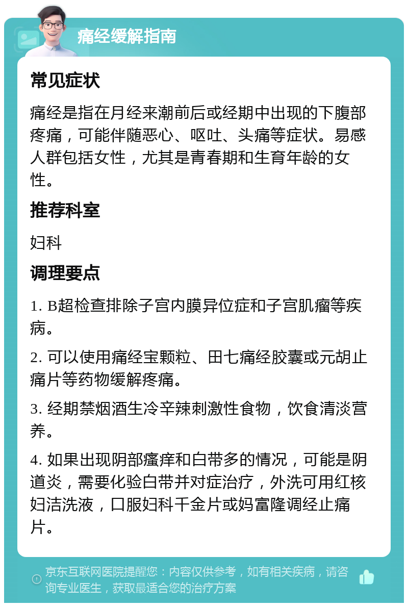 痛经缓解指南 常见症状 痛经是指在月经来潮前后或经期中出现的下腹部疼痛，可能伴随恶心、呕吐、头痛等症状。易感人群包括女性，尤其是青春期和生育年龄的女性。 推荐科室 妇科 调理要点 1. B超检查排除子宫内膜异位症和子宫肌瘤等疾病。 2. 可以使用痛经宝颗粒、田七痛经胶囊或元胡止痛片等药物缓解疼痛。 3. 经期禁烟酒生冷辛辣刺激性食物，饮食清淡营养。 4. 如果出现阴部瘙痒和白带多的情况，可能是阴道炎，需要化验白带并对症治疗，外洗可用红核妇洁洗液，口服妇科千金片或妈富隆调经止痛片。