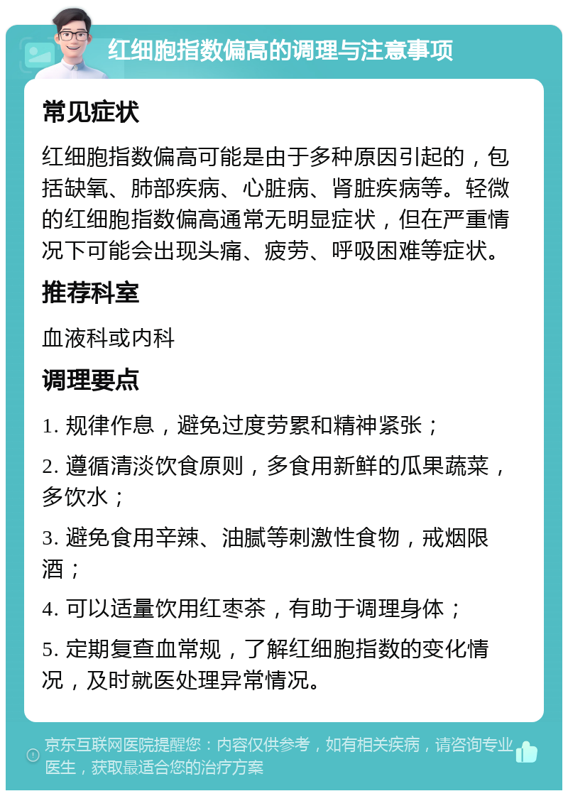 红细胞指数偏高的调理与注意事项 常见症状 红细胞指数偏高可能是由于多种原因引起的，包括缺氧、肺部疾病、心脏病、肾脏疾病等。轻微的红细胞指数偏高通常无明显症状，但在严重情况下可能会出现头痛、疲劳、呼吸困难等症状。 推荐科室 血液科或内科 调理要点 1. 规律作息，避免过度劳累和精神紧张； 2. 遵循清淡饮食原则，多食用新鲜的瓜果蔬菜，多饮水； 3. 避免食用辛辣、油腻等刺激性食物，戒烟限酒； 4. 可以适量饮用红枣茶，有助于调理身体； 5. 定期复查血常规，了解红细胞指数的变化情况，及时就医处理异常情况。