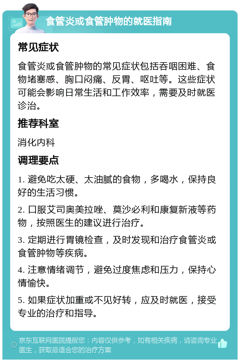 食管炎或食管肿物的就医指南 常见症状 食管炎或食管肿物的常见症状包括吞咽困难、食物堵塞感、胸口闷痛、反胃、呕吐等。这些症状可能会影响日常生活和工作效率，需要及时就医诊治。 推荐科室 消化内科 调理要点 1. 避免吃太硬、太油腻的食物，多喝水，保持良好的生活习惯。 2. 口服艾司奥美拉唑、莫沙必利和康复新液等药物，按照医生的建议进行治疗。 3. 定期进行胃镜检查，及时发现和治疗食管炎或食管肿物等疾病。 4. 注意情绪调节，避免过度焦虑和压力，保持心情愉快。 5. 如果症状加重或不见好转，应及时就医，接受专业的治疗和指导。