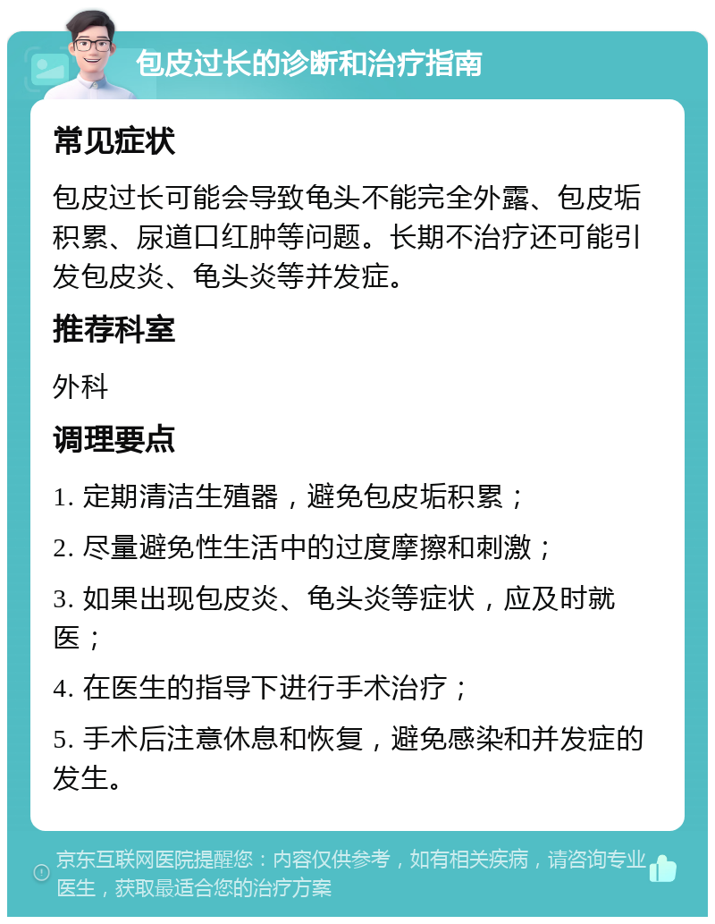 包皮过长的诊断和治疗指南 常见症状 包皮过长可能会导致龟头不能完全外露、包皮垢积累、尿道口红肿等问题。长期不治疗还可能引发包皮炎、龟头炎等并发症。 推荐科室 外科 调理要点 1. 定期清洁生殖器，避免包皮垢积累； 2. 尽量避免性生活中的过度摩擦和刺激； 3. 如果出现包皮炎、龟头炎等症状，应及时就医； 4. 在医生的指导下进行手术治疗； 5. 手术后注意休息和恢复，避免感染和并发症的发生。