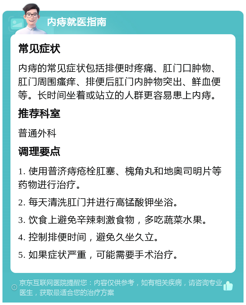 内痔就医指南 常见症状 内痔的常见症状包括排便时疼痛、肛门口肿物、肛门周围瘙痒、排便后肛门内肿物突出、鲜血便等。长时间坐着或站立的人群更容易患上内痔。 推荐科室 普通外科 调理要点 1. 使用普济痔疮栓肛塞、槐角丸和地奥司明片等药物进行治疗。 2. 每天清洗肛门并进行高锰酸钾坐浴。 3. 饮食上避免辛辣刺激食物，多吃蔬菜水果。 4. 控制排便时间，避免久坐久立。 5. 如果症状严重，可能需要手术治疗。