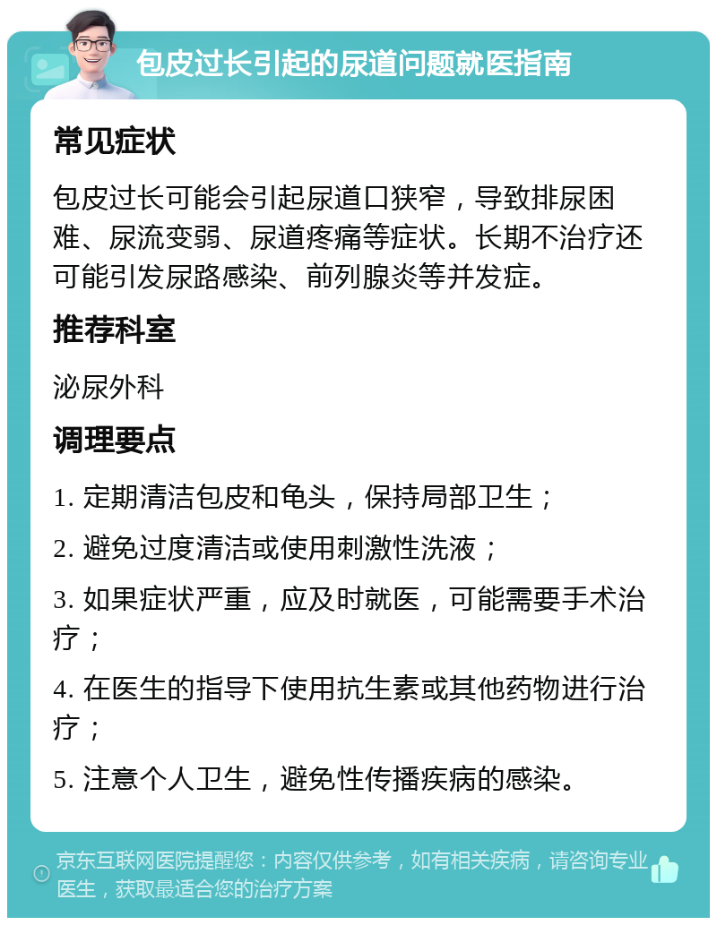 包皮过长引起的尿道问题就医指南 常见症状 包皮过长可能会引起尿道口狭窄，导致排尿困难、尿流变弱、尿道疼痛等症状。长期不治疗还可能引发尿路感染、前列腺炎等并发症。 推荐科室 泌尿外科 调理要点 1. 定期清洁包皮和龟头，保持局部卫生； 2. 避免过度清洁或使用刺激性洗液； 3. 如果症状严重，应及时就医，可能需要手术治疗； 4. 在医生的指导下使用抗生素或其他药物进行治疗； 5. 注意个人卫生，避免性传播疾病的感染。