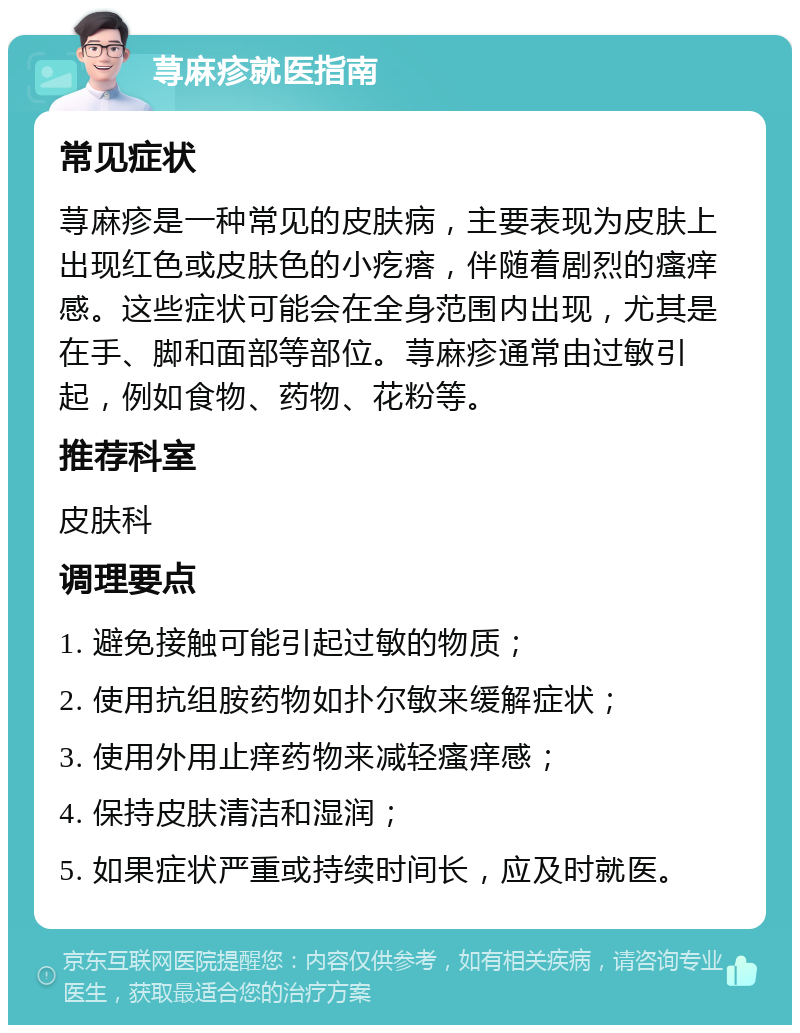 荨麻疹就医指南 常见症状 荨麻疹是一种常见的皮肤病，主要表现为皮肤上出现红色或皮肤色的小疙瘩，伴随着剧烈的瘙痒感。这些症状可能会在全身范围内出现，尤其是在手、脚和面部等部位。荨麻疹通常由过敏引起，例如食物、药物、花粉等。 推荐科室 皮肤科 调理要点 1. 避免接触可能引起过敏的物质； 2. 使用抗组胺药物如扑尔敏来缓解症状； 3. 使用外用止痒药物来减轻瘙痒感； 4. 保持皮肤清洁和湿润； 5. 如果症状严重或持续时间长，应及时就医。