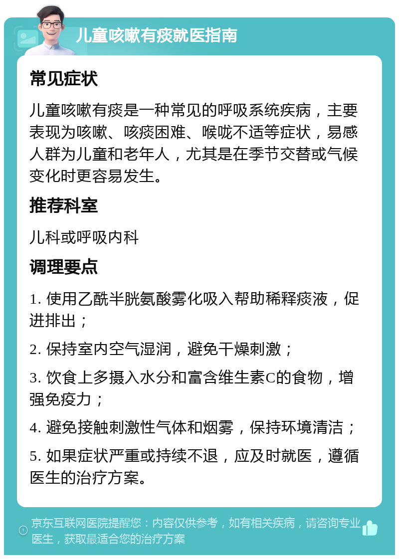 儿童咳嗽有痰就医指南 常见症状 儿童咳嗽有痰是一种常见的呼吸系统疾病，主要表现为咳嗽、咳痰困难、喉咙不适等症状，易感人群为儿童和老年人，尤其是在季节交替或气候变化时更容易发生。 推荐科室 儿科或呼吸内科 调理要点 1. 使用乙酰半胱氨酸雾化吸入帮助稀释痰液，促进排出； 2. 保持室内空气湿润，避免干燥刺激； 3. 饮食上多摄入水分和富含维生素C的食物，增强免疫力； 4. 避免接触刺激性气体和烟雾，保持环境清洁； 5. 如果症状严重或持续不退，应及时就医，遵循医生的治疗方案。