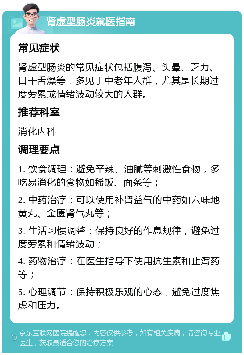 肾虚型肠炎就医指南 常见症状 肾虚型肠炎的常见症状包括腹泻、头晕、乏力、口干舌燥等，多见于中老年人群，尤其是长期过度劳累或情绪波动较大的人群。 推荐科室 消化内科 调理要点 1. 饮食调理：避免辛辣、油腻等刺激性食物，多吃易消化的食物如稀饭、面条等； 2. 中药治疗：可以使用补肾益气的中药如六味地黄丸、金匮肾气丸等； 3. 生活习惯调整：保持良好的作息规律，避免过度劳累和情绪波动； 4. 药物治疗：在医生指导下使用抗生素和止泻药等； 5. 心理调节：保持积极乐观的心态，避免过度焦虑和压力。