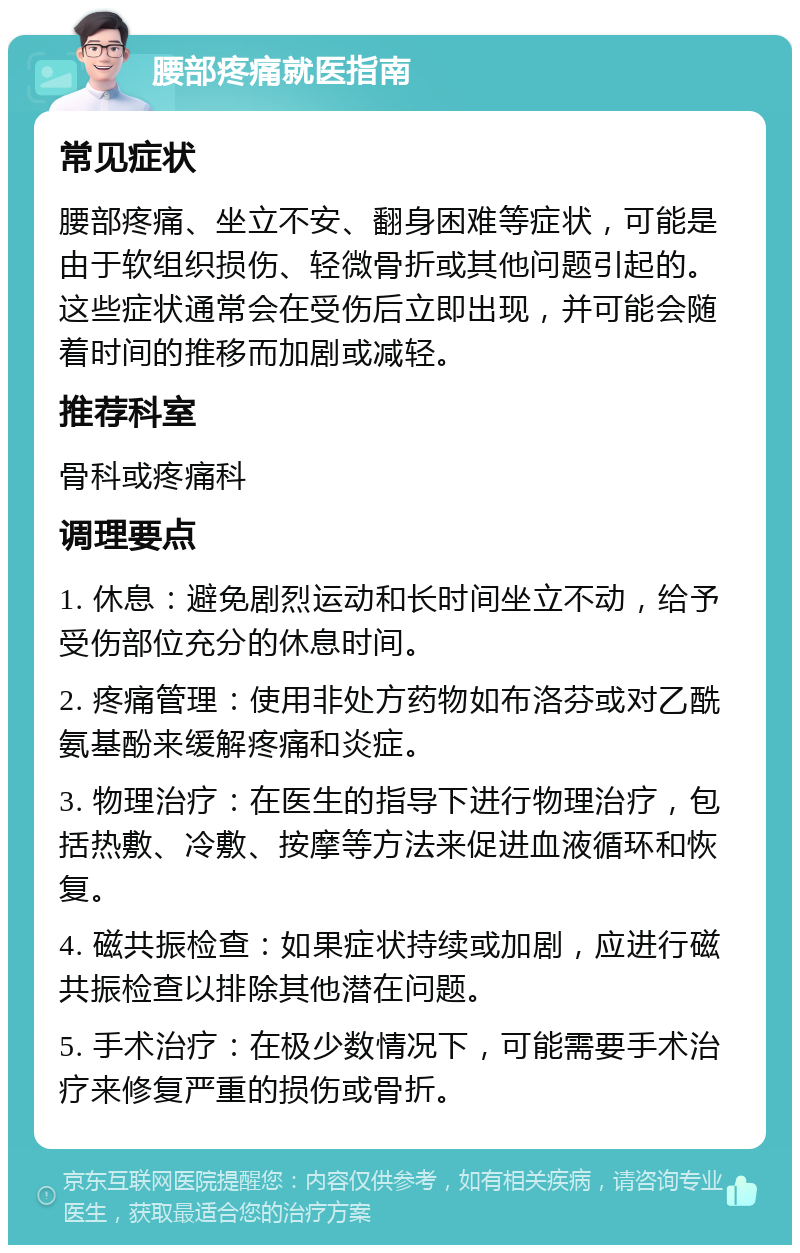 腰部疼痛就医指南 常见症状 腰部疼痛、坐立不安、翻身困难等症状，可能是由于软组织损伤、轻微骨折或其他问题引起的。这些症状通常会在受伤后立即出现，并可能会随着时间的推移而加剧或减轻。 推荐科室 骨科或疼痛科 调理要点 1. 休息：避免剧烈运动和长时间坐立不动，给予受伤部位充分的休息时间。 2. 疼痛管理：使用非处方药物如布洛芬或对乙酰氨基酚来缓解疼痛和炎症。 3. 物理治疗：在医生的指导下进行物理治疗，包括热敷、冷敷、按摩等方法来促进血液循环和恢复。 4. 磁共振检查：如果症状持续或加剧，应进行磁共振检查以排除其他潜在问题。 5. 手术治疗：在极少数情况下，可能需要手术治疗来修复严重的损伤或骨折。