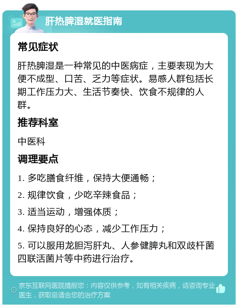 肝热脾湿就医指南 常见症状 肝热脾湿是一种常见的中医病症，主要表现为大便不成型、口苦、乏力等症状。易感人群包括长期工作压力大、生活节奏快、饮食不规律的人群。 推荐科室 中医科 调理要点 1. 多吃膳食纤维，保持大便通畅； 2. 规律饮食，少吃辛辣食品； 3. 适当运动，增强体质； 4. 保持良好的心态，减少工作压力； 5. 可以服用龙胆泻肝丸、人参健脾丸和双歧杆菌四联活菌片等中药进行治疗。