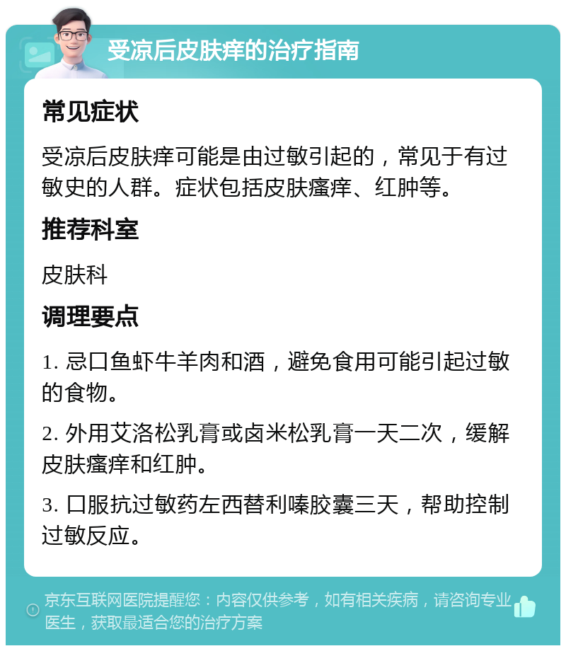 受凉后皮肤痒的治疗指南 常见症状 受凉后皮肤痒可能是由过敏引起的，常见于有过敏史的人群。症状包括皮肤瘙痒、红肿等。 推荐科室 皮肤科 调理要点 1. 忌口鱼虾牛羊肉和酒，避免食用可能引起过敏的食物。 2. 外用艾洛松乳膏或卤米松乳膏一天二次，缓解皮肤瘙痒和红肿。 3. 口服抗过敏药左西替利嗪胶囊三天，帮助控制过敏反应。