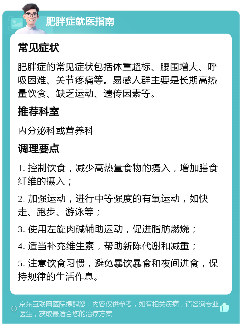 肥胖症就医指南 常见症状 肥胖症的常见症状包括体重超标、腰围增大、呼吸困难、关节疼痛等。易感人群主要是长期高热量饮食、缺乏运动、遗传因素等。 推荐科室 内分泌科或营养科 调理要点 1. 控制饮食，减少高热量食物的摄入，增加膳食纤维的摄入； 2. 加强运动，进行中等强度的有氧运动，如快走、跑步、游泳等； 3. 使用左旋肉碱辅助运动，促进脂肪燃烧； 4. 适当补充维生素，帮助新陈代谢和减重； 5. 注意饮食习惯，避免暴饮暴食和夜间进食，保持规律的生活作息。