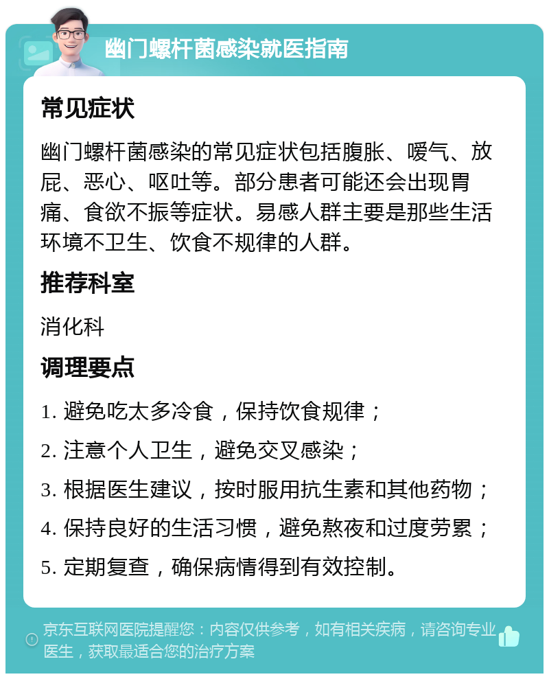 幽门螺杆菌感染就医指南 常见症状 幽门螺杆菌感染的常见症状包括腹胀、嗳气、放屁、恶心、呕吐等。部分患者可能还会出现胃痛、食欲不振等症状。易感人群主要是那些生活环境不卫生、饮食不规律的人群。 推荐科室 消化科 调理要点 1. 避免吃太多冷食，保持饮食规律； 2. 注意个人卫生，避免交叉感染； 3. 根据医生建议，按时服用抗生素和其他药物； 4. 保持良好的生活习惯，避免熬夜和过度劳累； 5. 定期复查，确保病情得到有效控制。