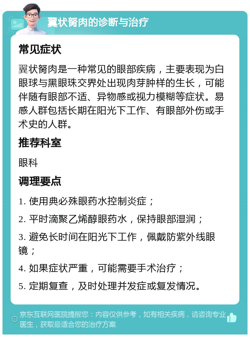 翼状胬肉的诊断与治疗 常见症状 翼状胬肉是一种常见的眼部疾病，主要表现为白眼球与黑眼珠交界处出现肉芽肿样的生长，可能伴随有眼部不适、异物感或视力模糊等症状。易感人群包括长期在阳光下工作、有眼部外伤或手术史的人群。 推荐科室 眼科 调理要点 1. 使用典必殊眼药水控制炎症； 2. 平时滴聚乙烯醇眼药水，保持眼部湿润； 3. 避免长时间在阳光下工作，佩戴防紫外线眼镜； 4. 如果症状严重，可能需要手术治疗； 5. 定期复查，及时处理并发症或复发情况。