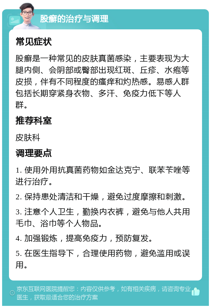 股癣的治疗与调理 常见症状 股癣是一种常见的皮肤真菌感染，主要表现为大腿内侧、会阴部或臀部出现红斑、丘疹、水疱等皮损，伴有不同程度的瘙痒和灼热感。易感人群包括长期穿紧身衣物、多汗、免疫力低下等人群。 推荐科室 皮肤科 调理要点 1. 使用外用抗真菌药物如金达克宁、联苯苄唑等进行治疗。 2. 保持患处清洁和干燥，避免过度摩擦和刺激。 3. 注意个人卫生，勤换内衣裤，避免与他人共用毛巾、浴巾等个人物品。 4. 加强锻炼，提高免疫力，预防复发。 5. 在医生指导下，合理使用药物，避免滥用或误用。