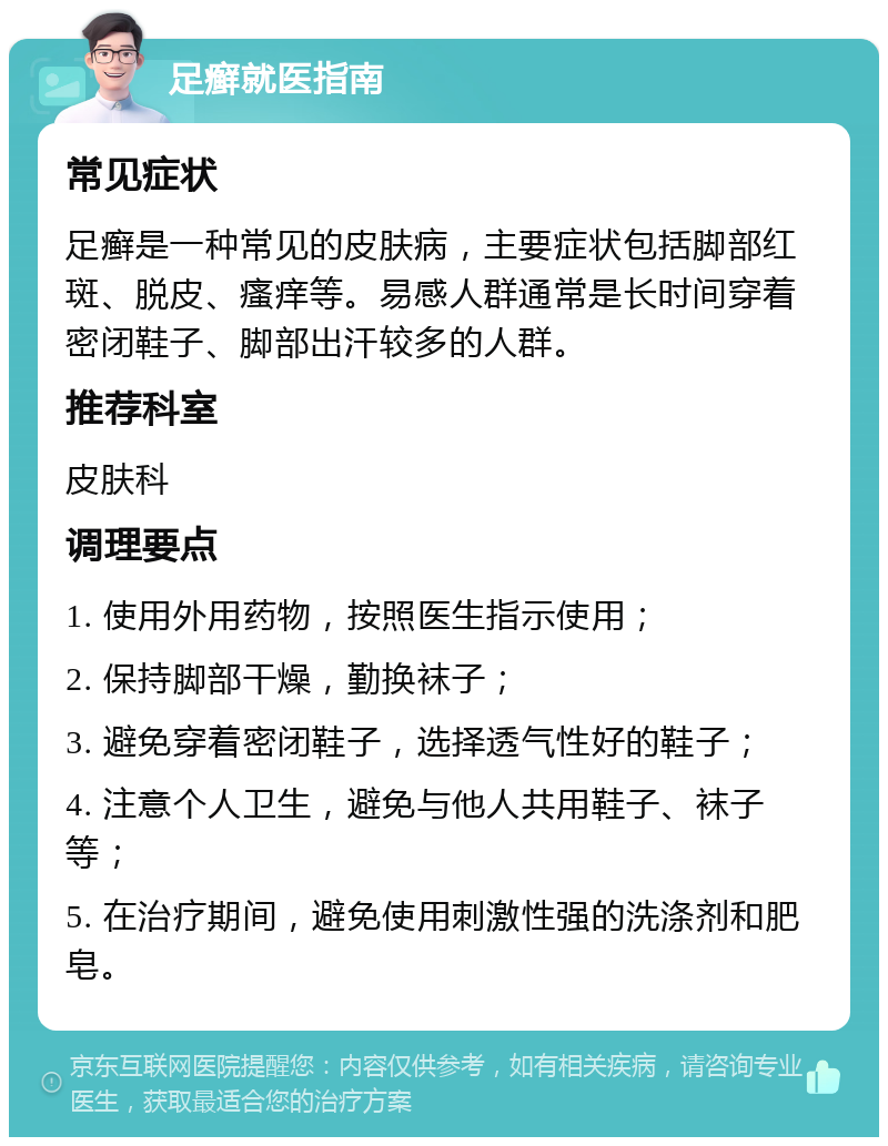 足癣就医指南 常见症状 足癣是一种常见的皮肤病，主要症状包括脚部红斑、脱皮、瘙痒等。易感人群通常是长时间穿着密闭鞋子、脚部出汗较多的人群。 推荐科室 皮肤科 调理要点 1. 使用外用药物，按照医生指示使用； 2. 保持脚部干燥，勤换袜子； 3. 避免穿着密闭鞋子，选择透气性好的鞋子； 4. 注意个人卫生，避免与他人共用鞋子、袜子等； 5. 在治疗期间，避免使用刺激性强的洗涤剂和肥皂。