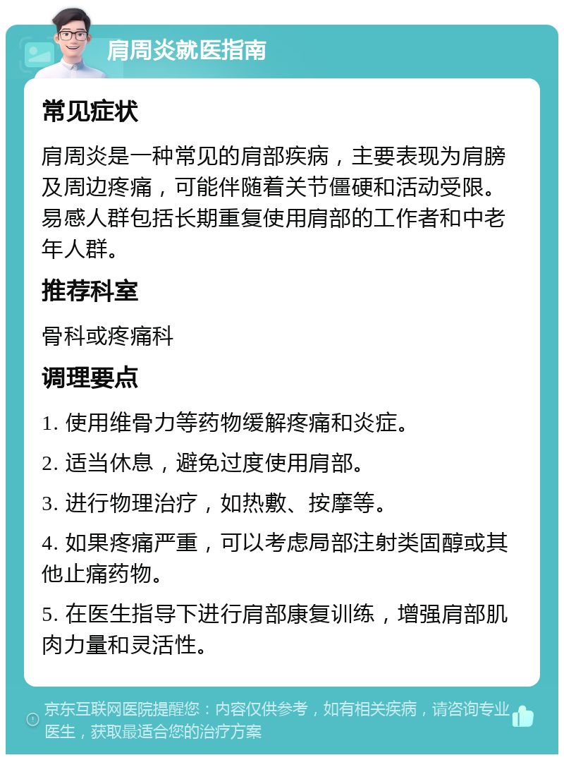 肩周炎就医指南 常见症状 肩周炎是一种常见的肩部疾病，主要表现为肩膀及周边疼痛，可能伴随着关节僵硬和活动受限。易感人群包括长期重复使用肩部的工作者和中老年人群。 推荐科室 骨科或疼痛科 调理要点 1. 使用维骨力等药物缓解疼痛和炎症。 2. 适当休息，避免过度使用肩部。 3. 进行物理治疗，如热敷、按摩等。 4. 如果疼痛严重，可以考虑局部注射类固醇或其他止痛药物。 5. 在医生指导下进行肩部康复训练，增强肩部肌肉力量和灵活性。