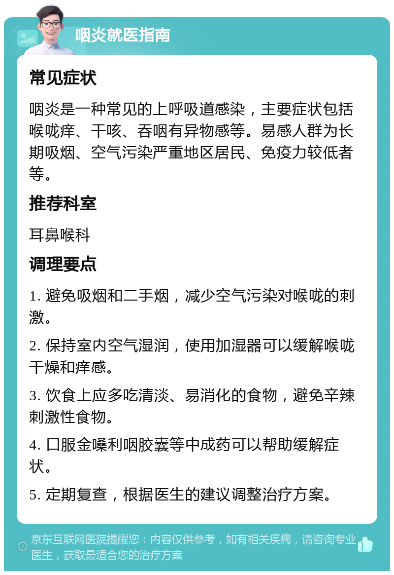 咽炎就医指南 常见症状 咽炎是一种常见的上呼吸道感染，主要症状包括喉咙痒、干咳、吞咽有异物感等。易感人群为长期吸烟、空气污染严重地区居民、免疫力较低者等。 推荐科室 耳鼻喉科 调理要点 1. 避免吸烟和二手烟，减少空气污染对喉咙的刺激。 2. 保持室内空气湿润，使用加湿器可以缓解喉咙干燥和痒感。 3. 饮食上应多吃清淡、易消化的食物，避免辛辣刺激性食物。 4. 口服金嗓利咽胶囊等中成药可以帮助缓解症状。 5. 定期复查，根据医生的建议调整治疗方案。