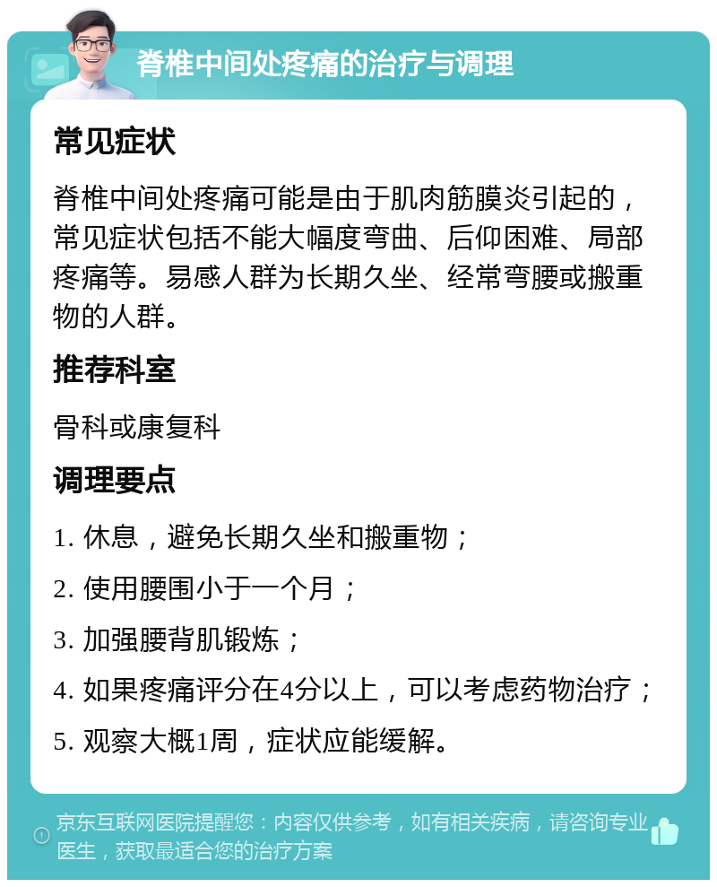 脊椎中间处疼痛的治疗与调理 常见症状 脊椎中间处疼痛可能是由于肌肉筋膜炎引起的，常见症状包括不能大幅度弯曲、后仰困难、局部疼痛等。易感人群为长期久坐、经常弯腰或搬重物的人群。 推荐科室 骨科或康复科 调理要点 1. 休息，避免长期久坐和搬重物； 2. 使用腰围小于一个月； 3. 加强腰背肌锻炼； 4. 如果疼痛评分在4分以上，可以考虑药物治疗； 5. 观察大概1周，症状应能缓解。