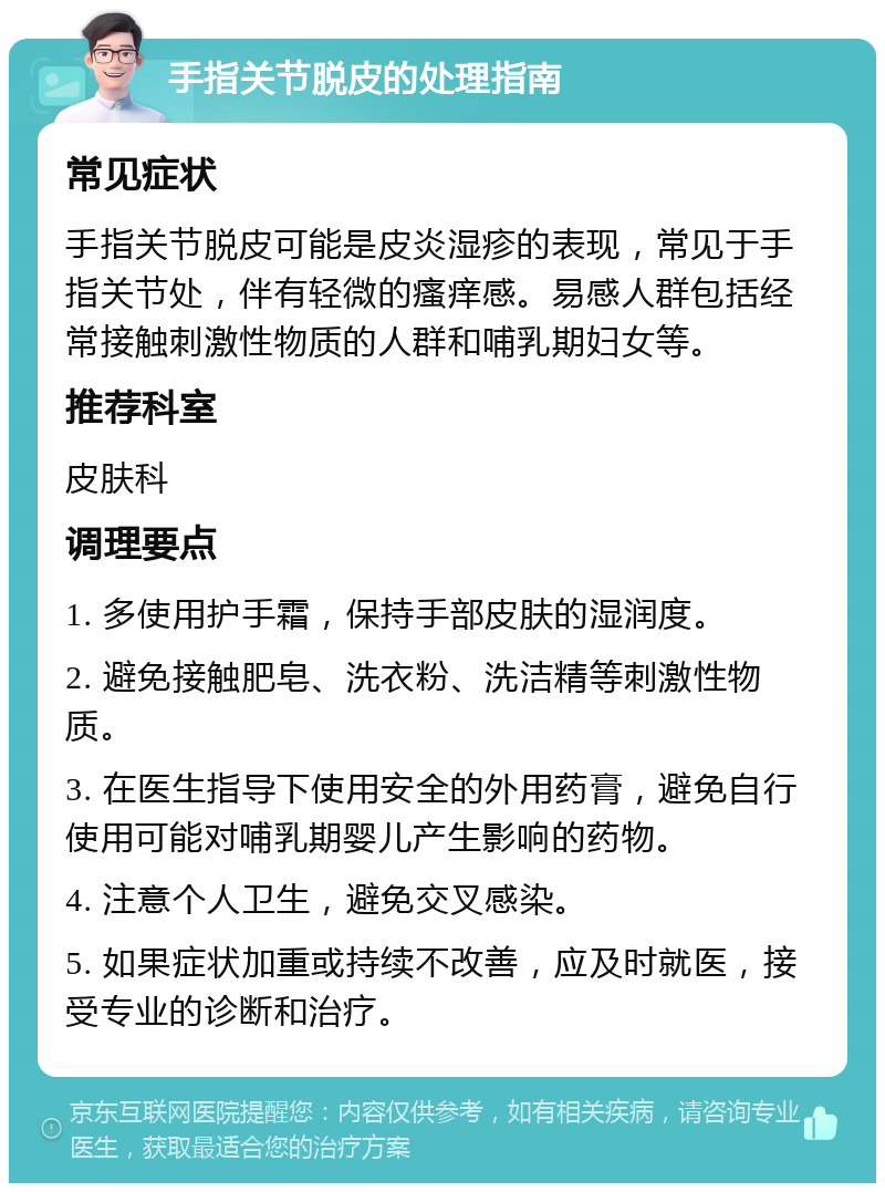 手指关节脱皮的处理指南 常见症状 手指关节脱皮可能是皮炎湿疹的表现，常见于手指关节处，伴有轻微的瘙痒感。易感人群包括经常接触刺激性物质的人群和哺乳期妇女等。 推荐科室 皮肤科 调理要点 1. 多使用护手霜，保持手部皮肤的湿润度。 2. 避免接触肥皂、洗衣粉、洗洁精等刺激性物质。 3. 在医生指导下使用安全的外用药膏，避免自行使用可能对哺乳期婴儿产生影响的药物。 4. 注意个人卫生，避免交叉感染。 5. 如果症状加重或持续不改善，应及时就医，接受专业的诊断和治疗。