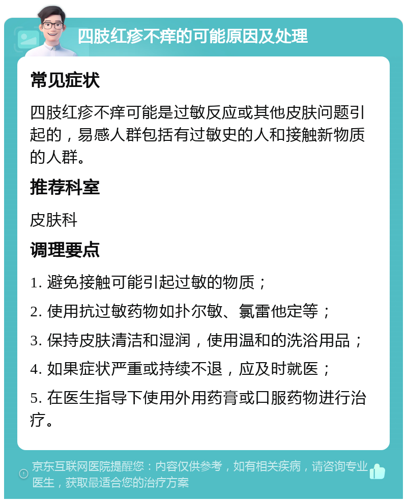 四肢红疹不痒的可能原因及处理 常见症状 四肢红疹不痒可能是过敏反应或其他皮肤问题引起的，易感人群包括有过敏史的人和接触新物质的人群。 推荐科室 皮肤科 调理要点 1. 避免接触可能引起过敏的物质； 2. 使用抗过敏药物如扑尔敏、氯雷他定等； 3. 保持皮肤清洁和湿润，使用温和的洗浴用品； 4. 如果症状严重或持续不退，应及时就医； 5. 在医生指导下使用外用药膏或口服药物进行治疗。