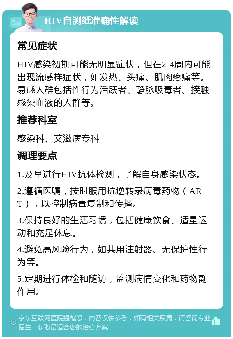 HIV自测纸准确性解读 常见症状 HIV感染初期可能无明显症状，但在2-4周内可能出现流感样症状，如发热、头痛、肌肉疼痛等。易感人群包括性行为活跃者、静脉吸毒者、接触感染血液的人群等。 推荐科室 感染科、艾滋病专科 调理要点 1.及早进行HIV抗体检测，了解自身感染状态。 2.遵循医嘱，按时服用抗逆转录病毒药物（ART），以控制病毒复制和传播。 3.保持良好的生活习惯，包括健康饮食、适量运动和充足休息。 4.避免高风险行为，如共用注射器、无保护性行为等。 5.定期进行体检和随访，监测病情变化和药物副作用。