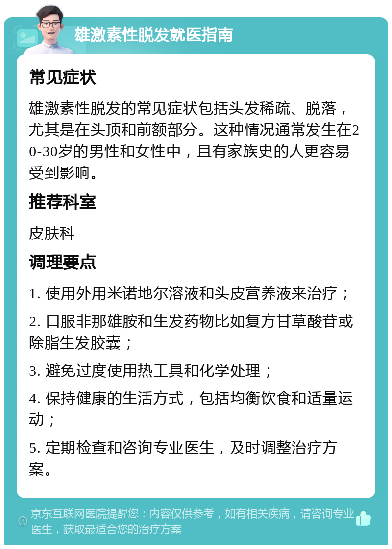 雄激素性脱发就医指南 常见症状 雄激素性脱发的常见症状包括头发稀疏、脱落，尤其是在头顶和前额部分。这种情况通常发生在20-30岁的男性和女性中，且有家族史的人更容易受到影响。 推荐科室 皮肤科 调理要点 1. 使用外用米诺地尔溶液和头皮营养液来治疗； 2. 口服非那雄胺和生发药物比如复方甘草酸苷或除脂生发胶囊； 3. 避免过度使用热工具和化学处理； 4. 保持健康的生活方式，包括均衡饮食和适量运动； 5. 定期检查和咨询专业医生，及时调整治疗方案。