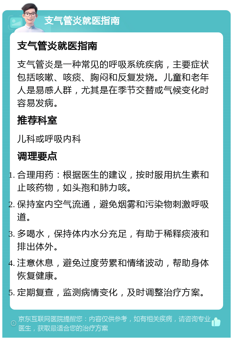 支气管炎就医指南 支气管炎就医指南 支气管炎是一种常见的呼吸系统疾病，主要症状包括咳嗽、咳痰、胸闷和反复发烧。儿童和老年人是易感人群，尤其是在季节交替或气候变化时容易发病。 推荐科室 儿科或呼吸内科 调理要点 合理用药：根据医生的建议，按时服用抗生素和止咳药物，如头孢和肺力咳。 保持室内空气流通，避免烟雾和污染物刺激呼吸道。 多喝水，保持体内水分充足，有助于稀释痰液和排出体外。 注意休息，避免过度劳累和情绪波动，帮助身体恢复健康。 定期复查，监测病情变化，及时调整治疗方案。