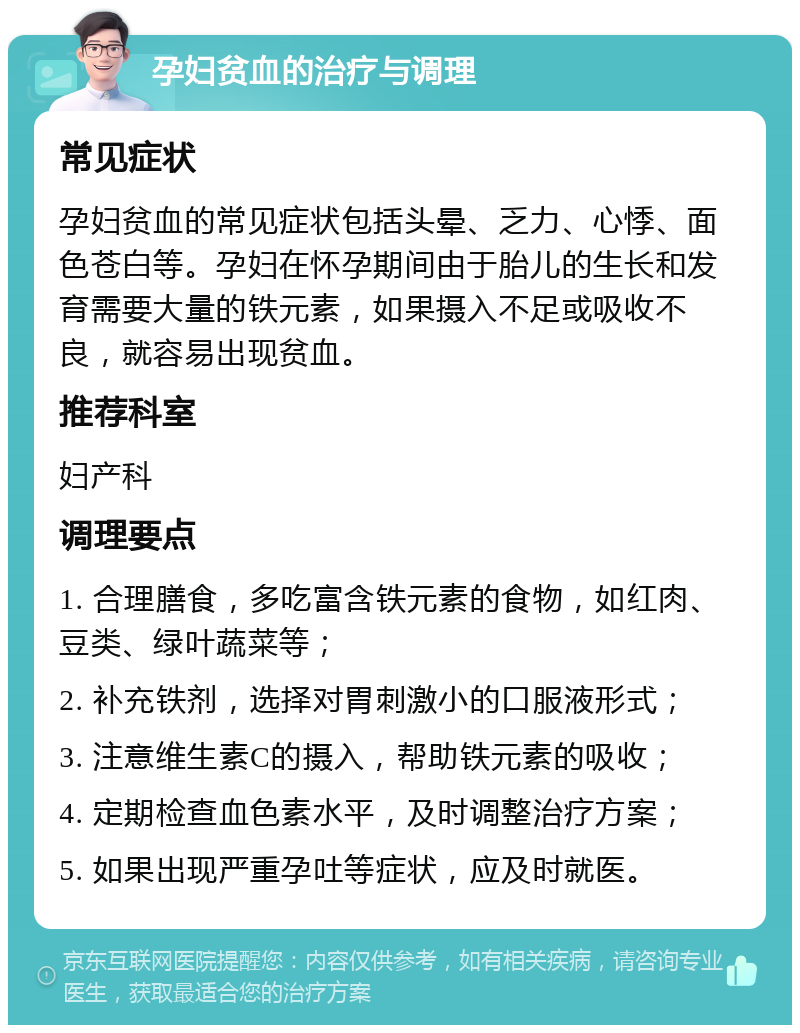 孕妇贫血的治疗与调理 常见症状 孕妇贫血的常见症状包括头晕、乏力、心悸、面色苍白等。孕妇在怀孕期间由于胎儿的生长和发育需要大量的铁元素，如果摄入不足或吸收不良，就容易出现贫血。 推荐科室 妇产科 调理要点 1. 合理膳食，多吃富含铁元素的食物，如红肉、豆类、绿叶蔬菜等； 2. 补充铁剂，选择对胃刺激小的口服液形式； 3. 注意维生素C的摄入，帮助铁元素的吸收； 4. 定期检查血色素水平，及时调整治疗方案； 5. 如果出现严重孕吐等症状，应及时就医。