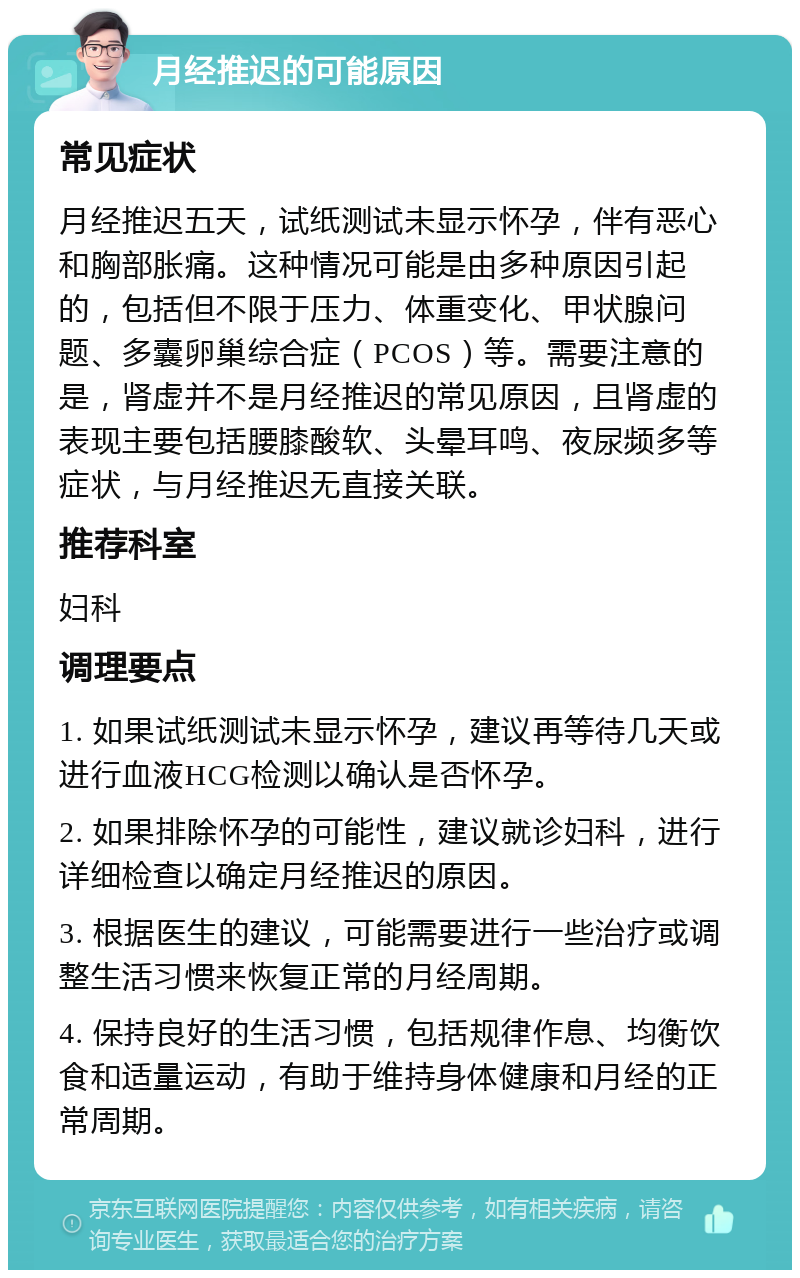 月经推迟的可能原因 常见症状 月经推迟五天，试纸测试未显示怀孕，伴有恶心和胸部胀痛。这种情况可能是由多种原因引起的，包括但不限于压力、体重变化、甲状腺问题、多囊卵巢综合症（PCOS）等。需要注意的是，肾虚并不是月经推迟的常见原因，且肾虚的表现主要包括腰膝酸软、头晕耳鸣、夜尿频多等症状，与月经推迟无直接关联。 推荐科室 妇科 调理要点 1. 如果试纸测试未显示怀孕，建议再等待几天或进行血液HCG检测以确认是否怀孕。 2. 如果排除怀孕的可能性，建议就诊妇科，进行详细检查以确定月经推迟的原因。 3. 根据医生的建议，可能需要进行一些治疗或调整生活习惯来恢复正常的月经周期。 4. 保持良好的生活习惯，包括规律作息、均衡饮食和适量运动，有助于维持身体健康和月经的正常周期。