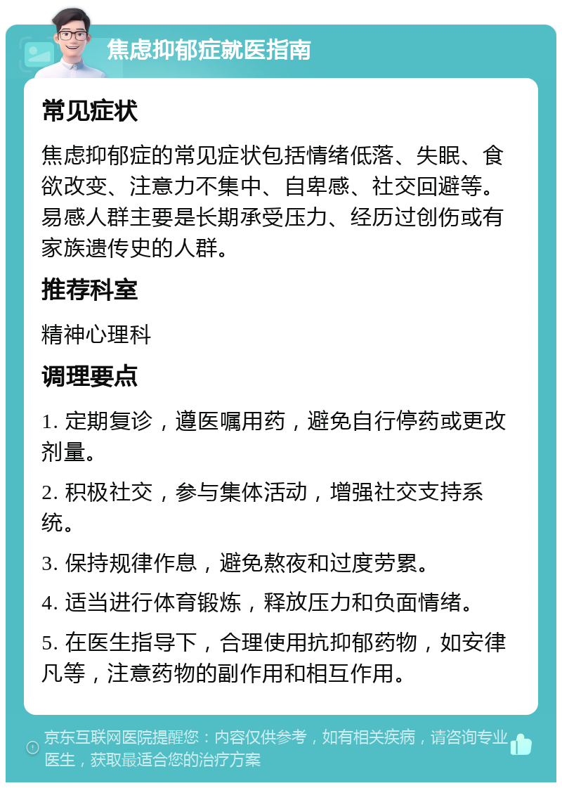 焦虑抑郁症就医指南 常见症状 焦虑抑郁症的常见症状包括情绪低落、失眠、食欲改变、注意力不集中、自卑感、社交回避等。易感人群主要是长期承受压力、经历过创伤或有家族遗传史的人群。 推荐科室 精神心理科 调理要点 1. 定期复诊，遵医嘱用药，避免自行停药或更改剂量。 2. 积极社交，参与集体活动，增强社交支持系统。 3. 保持规律作息，避免熬夜和过度劳累。 4. 适当进行体育锻炼，释放压力和负面情绪。 5. 在医生指导下，合理使用抗抑郁药物，如安律凡等，注意药物的副作用和相互作用。