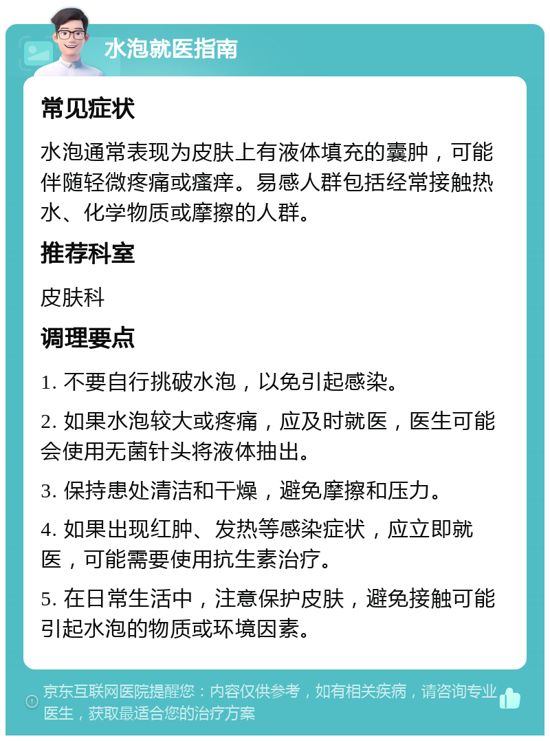 水泡就医指南 常见症状 水泡通常表现为皮肤上有液体填充的囊肿，可能伴随轻微疼痛或瘙痒。易感人群包括经常接触热水、化学物质或摩擦的人群。 推荐科室 皮肤科 调理要点 1. 不要自行挑破水泡，以免引起感染。 2. 如果水泡较大或疼痛，应及时就医，医生可能会使用无菌针头将液体抽出。 3. 保持患处清洁和干燥，避免摩擦和压力。 4. 如果出现红肿、发热等感染症状，应立即就医，可能需要使用抗生素治疗。 5. 在日常生活中，注意保护皮肤，避免接触可能引起水泡的物质或环境因素。