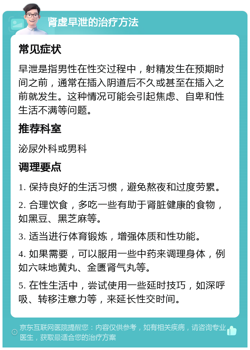 肾虚早泄的治疗方法 常见症状 早泄是指男性在性交过程中，射精发生在预期时间之前，通常在插入阴道后不久或甚至在插入之前就发生。这种情况可能会引起焦虑、自卑和性生活不满等问题。 推荐科室 泌尿外科或男科 调理要点 1. 保持良好的生活习惯，避免熬夜和过度劳累。 2. 合理饮食，多吃一些有助于肾脏健康的食物，如黑豆、黑芝麻等。 3. 适当进行体育锻炼，增强体质和性功能。 4. 如果需要，可以服用一些中药来调理身体，例如六味地黄丸、金匮肾气丸等。 5. 在性生活中，尝试使用一些延时技巧，如深呼吸、转移注意力等，来延长性交时间。