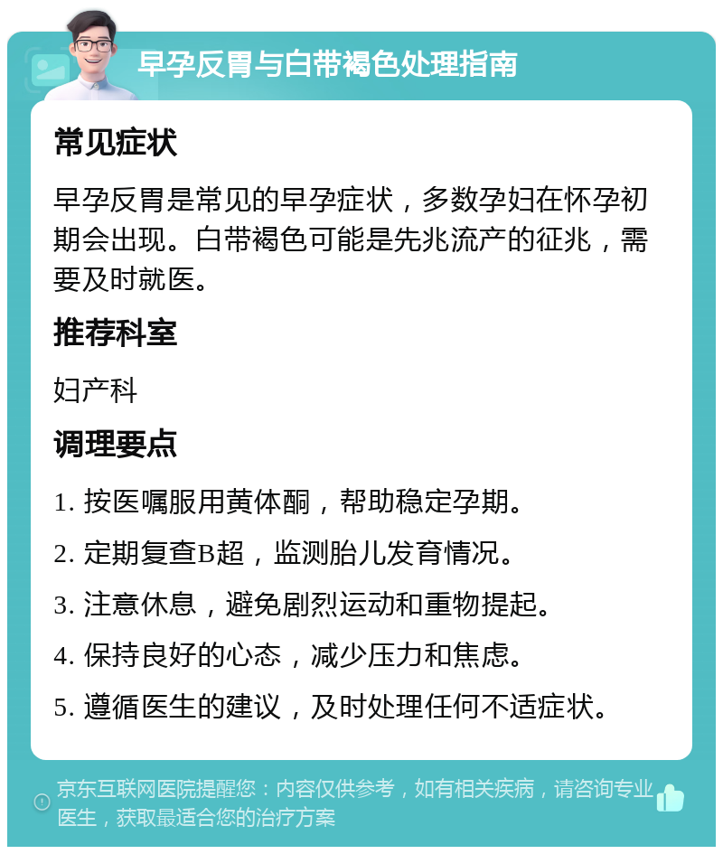 早孕反胃与白带褐色处理指南 常见症状 早孕反胃是常见的早孕症状，多数孕妇在怀孕初期会出现。白带褐色可能是先兆流产的征兆，需要及时就医。 推荐科室 妇产科 调理要点 1. 按医嘱服用黄体酮，帮助稳定孕期。 2. 定期复查B超，监测胎儿发育情况。 3. 注意休息，避免剧烈运动和重物提起。 4. 保持良好的心态，减少压力和焦虑。 5. 遵循医生的建议，及时处理任何不适症状。