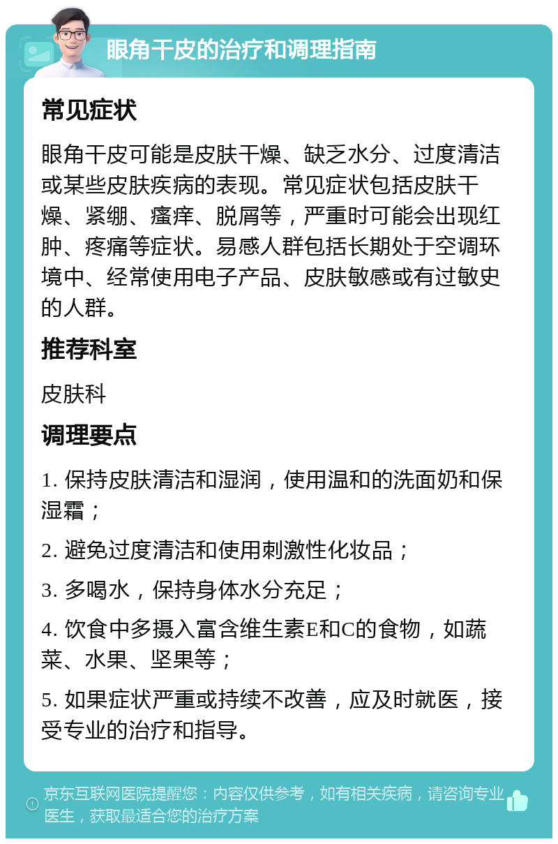 眼角干皮的治疗和调理指南 常见症状 眼角干皮可能是皮肤干燥、缺乏水分、过度清洁或某些皮肤疾病的表现。常见症状包括皮肤干燥、紧绷、瘙痒、脱屑等，严重时可能会出现红肿、疼痛等症状。易感人群包括长期处于空调环境中、经常使用电子产品、皮肤敏感或有过敏史的人群。 推荐科室 皮肤科 调理要点 1. 保持皮肤清洁和湿润，使用温和的洗面奶和保湿霜； 2. 避免过度清洁和使用刺激性化妆品； 3. 多喝水，保持身体水分充足； 4. 饮食中多摄入富含维生素E和C的食物，如蔬菜、水果、坚果等； 5. 如果症状严重或持续不改善，应及时就医，接受专业的治疗和指导。