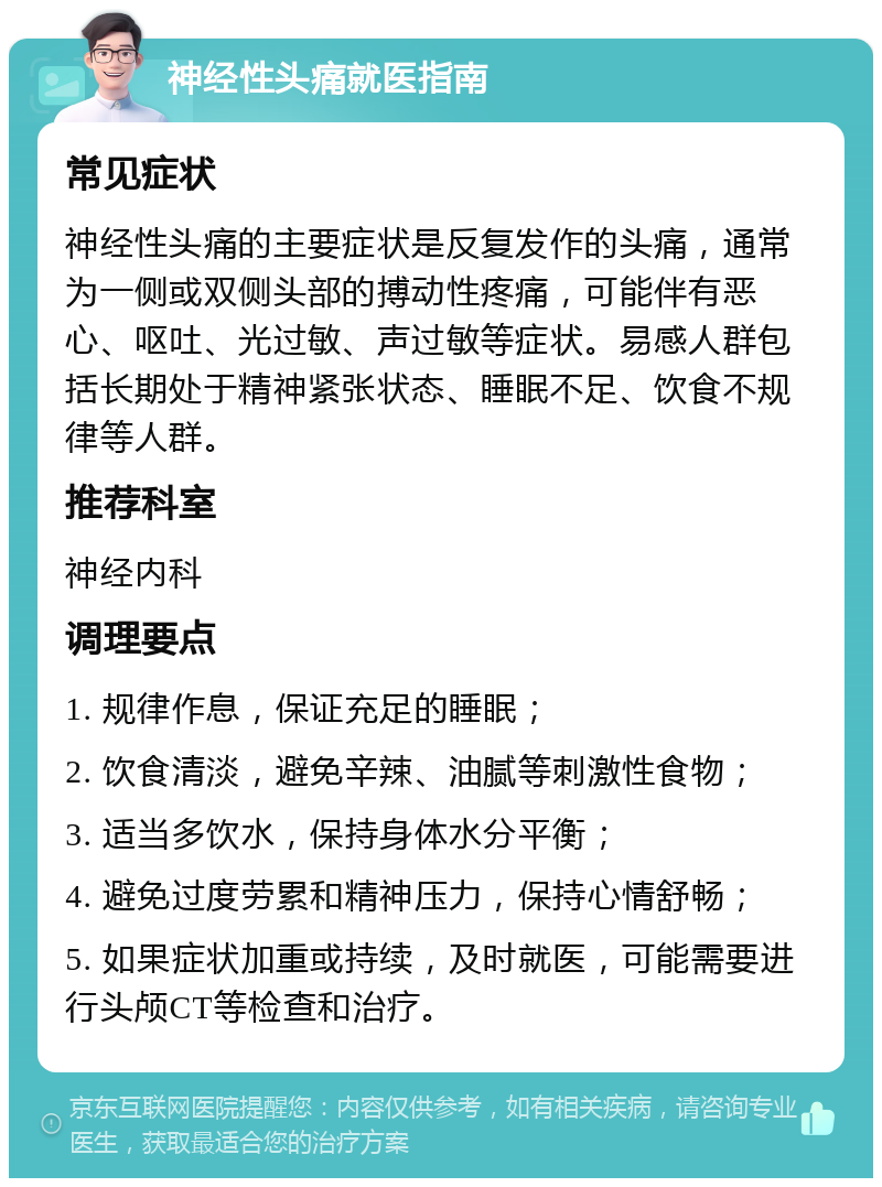 神经性头痛就医指南 常见症状 神经性头痛的主要症状是反复发作的头痛，通常为一侧或双侧头部的搏动性疼痛，可能伴有恶心、呕吐、光过敏、声过敏等症状。易感人群包括长期处于精神紧张状态、睡眠不足、饮食不规律等人群。 推荐科室 神经内科 调理要点 1. 规律作息，保证充足的睡眠； 2. 饮食清淡，避免辛辣、油腻等刺激性食物； 3. 适当多饮水，保持身体水分平衡； 4. 避免过度劳累和精神压力，保持心情舒畅； 5. 如果症状加重或持续，及时就医，可能需要进行头颅CT等检查和治疗。