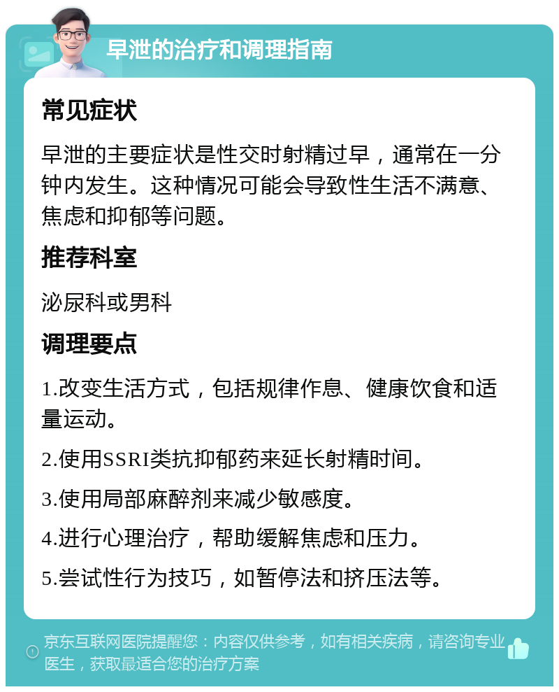 早泄的治疗和调理指南 常见症状 早泄的主要症状是性交时射精过早，通常在一分钟内发生。这种情况可能会导致性生活不满意、焦虑和抑郁等问题。 推荐科室 泌尿科或男科 调理要点 1.改变生活方式，包括规律作息、健康饮食和适量运动。 2.使用SSRI类抗抑郁药来延长射精时间。 3.使用局部麻醉剂来减少敏感度。 4.进行心理治疗，帮助缓解焦虑和压力。 5.尝试性行为技巧，如暂停法和挤压法等。