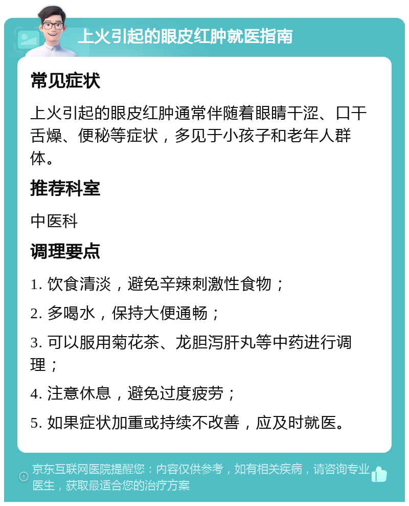 上火引起的眼皮红肿就医指南 常见症状 上火引起的眼皮红肿通常伴随着眼睛干涩、口干舌燥、便秘等症状，多见于小孩子和老年人群体。 推荐科室 中医科 调理要点 1. 饮食清淡，避免辛辣刺激性食物； 2. 多喝水，保持大便通畅； 3. 可以服用菊花茶、龙胆泻肝丸等中药进行调理； 4. 注意休息，避免过度疲劳； 5. 如果症状加重或持续不改善，应及时就医。