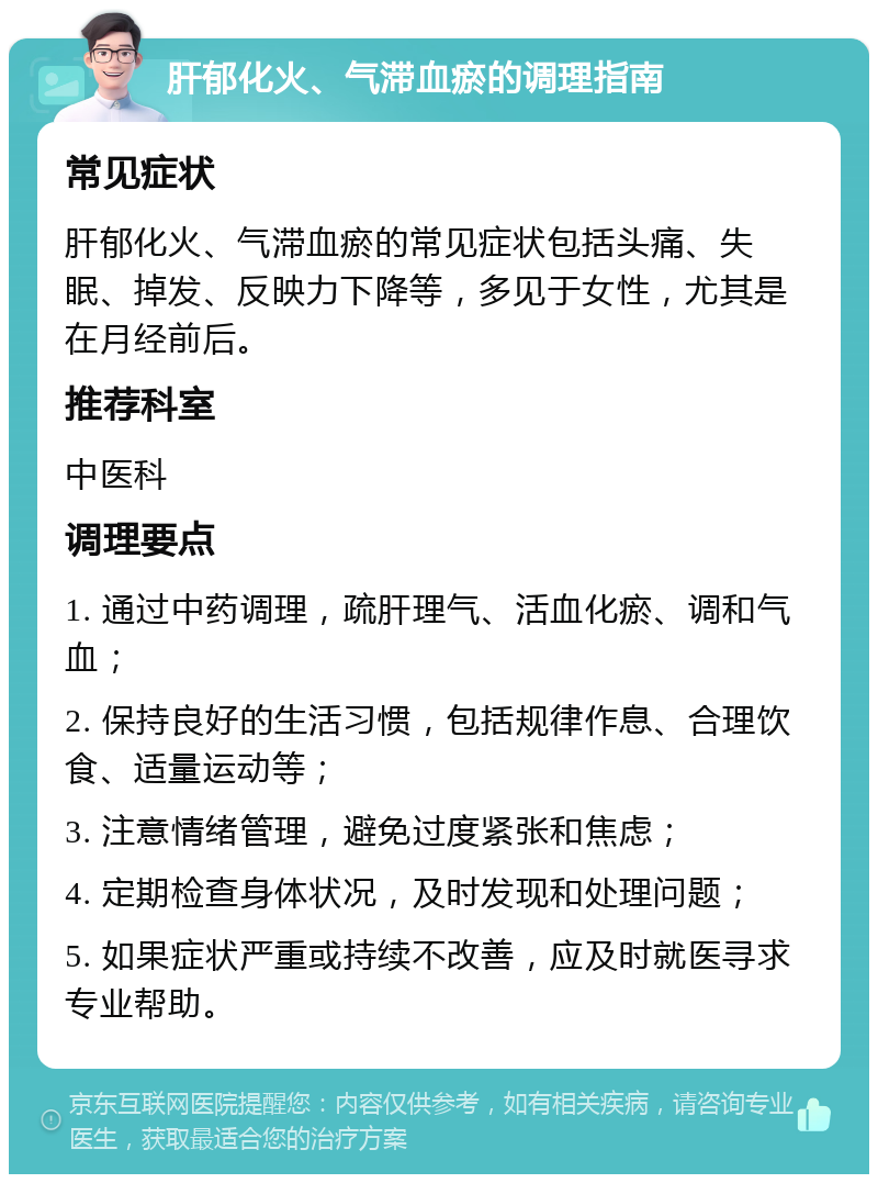 肝郁化火、气滞血瘀的调理指南 常见症状 肝郁化火、气滞血瘀的常见症状包括头痛、失眠、掉发、反映力下降等，多见于女性，尤其是在月经前后。 推荐科室 中医科 调理要点 1. 通过中药调理，疏肝理气、活血化瘀、调和气血； 2. 保持良好的生活习惯，包括规律作息、合理饮食、适量运动等； 3. 注意情绪管理，避免过度紧张和焦虑； 4. 定期检查身体状况，及时发现和处理问题； 5. 如果症状严重或持续不改善，应及时就医寻求专业帮助。